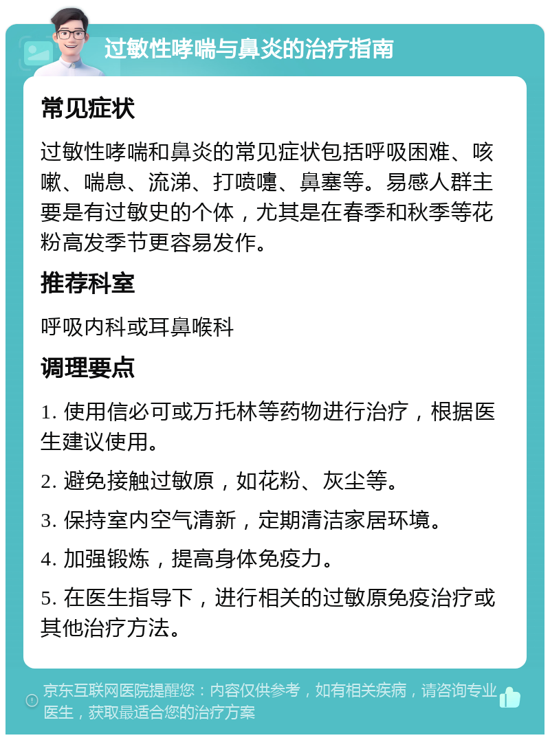 过敏性哮喘与鼻炎的治疗指南 常见症状 过敏性哮喘和鼻炎的常见症状包括呼吸困难、咳嗽、喘息、流涕、打喷嚏、鼻塞等。易感人群主要是有过敏史的个体，尤其是在春季和秋季等花粉高发季节更容易发作。 推荐科室 呼吸内科或耳鼻喉科 调理要点 1. 使用信必可或万托林等药物进行治疗，根据医生建议使用。 2. 避免接触过敏原，如花粉、灰尘等。 3. 保持室内空气清新，定期清洁家居环境。 4. 加强锻炼，提高身体免疫力。 5. 在医生指导下，进行相关的过敏原免疫治疗或其他治疗方法。