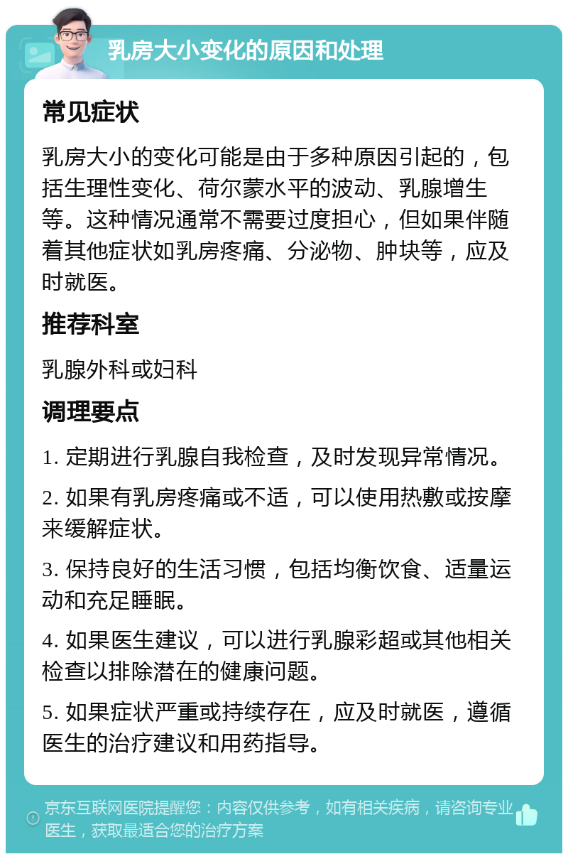 乳房大小变化的原因和处理 常见症状 乳房大小的变化可能是由于多种原因引起的，包括生理性变化、荷尔蒙水平的波动、乳腺增生等。这种情况通常不需要过度担心，但如果伴随着其他症状如乳房疼痛、分泌物、肿块等，应及时就医。 推荐科室 乳腺外科或妇科 调理要点 1. 定期进行乳腺自我检查，及时发现异常情况。 2. 如果有乳房疼痛或不适，可以使用热敷或按摩来缓解症状。 3. 保持良好的生活习惯，包括均衡饮食、适量运动和充足睡眠。 4. 如果医生建议，可以进行乳腺彩超或其他相关检查以排除潜在的健康问题。 5. 如果症状严重或持续存在，应及时就医，遵循医生的治疗建议和用药指导。