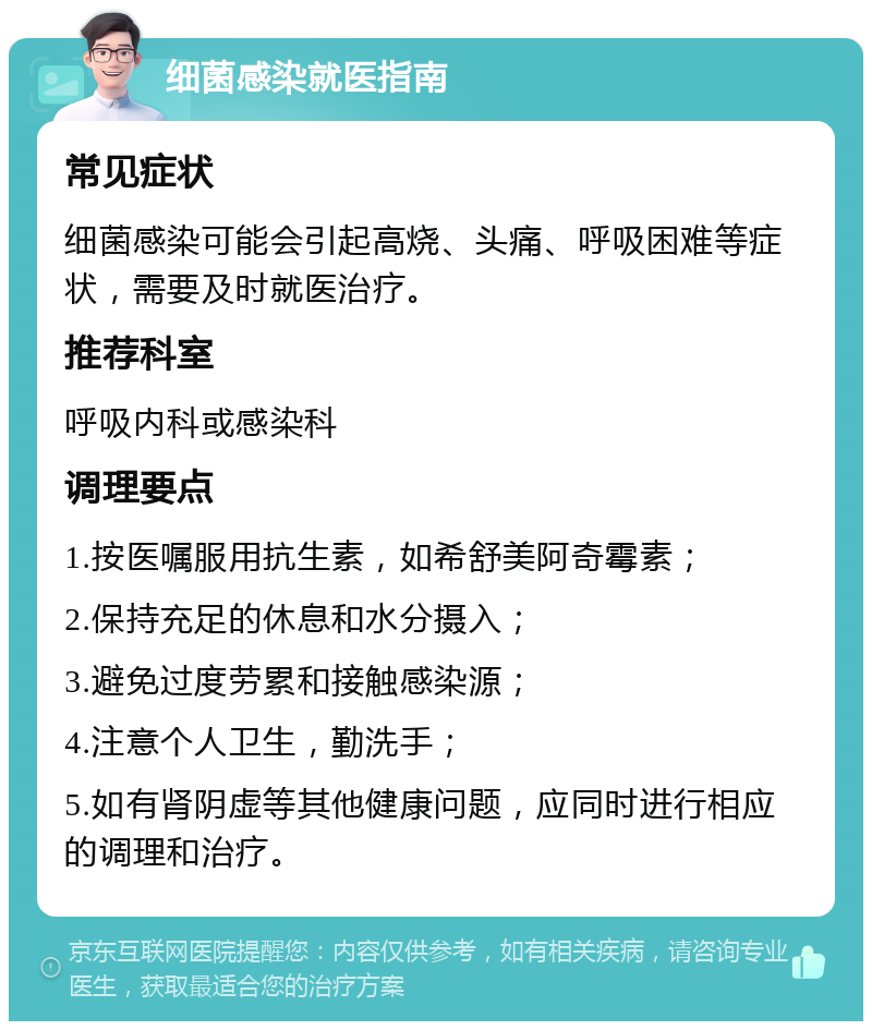 细菌感染就医指南 常见症状 细菌感染可能会引起高烧、头痛、呼吸困难等症状，需要及时就医治疗。 推荐科室 呼吸内科或感染科 调理要点 1.按医嘱服用抗生素，如希舒美阿奇霉素； 2.保持充足的休息和水分摄入； 3.避免过度劳累和接触感染源； 4.注意个人卫生，勤洗手； 5.如有肾阴虚等其他健康问题，应同时进行相应的调理和治疗。