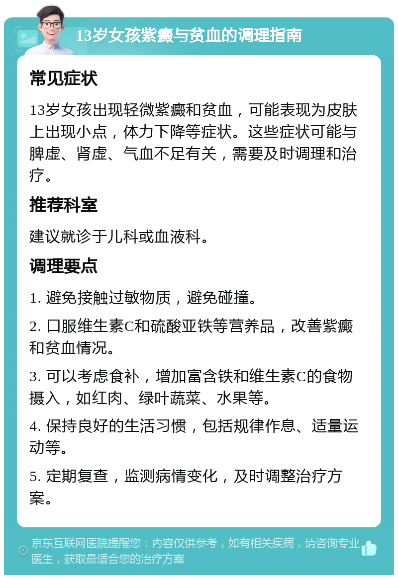 13岁女孩紫癜与贫血的调理指南 常见症状 13岁女孩出现轻微紫癜和贫血，可能表现为皮肤上出现小点，体力下降等症状。这些症状可能与脾虚、肾虚、气血不足有关，需要及时调理和治疗。 推荐科室 建议就诊于儿科或血液科。 调理要点 1. 避免接触过敏物质，避免碰撞。 2. 口服维生素C和硫酸亚铁等营养品，改善紫癜和贫血情况。 3. 可以考虑食补，增加富含铁和维生素C的食物摄入，如红肉、绿叶蔬菜、水果等。 4. 保持良好的生活习惯，包括规律作息、适量运动等。 5. 定期复查，监测病情变化，及时调整治疗方案。