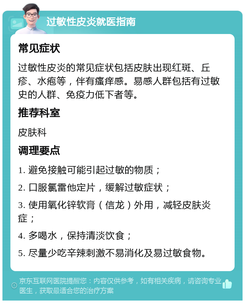 过敏性皮炎就医指南 常见症状 过敏性皮炎的常见症状包括皮肤出现红斑、丘疹、水疱等，伴有瘙痒感。易感人群包括有过敏史的人群、免疫力低下者等。 推荐科室 皮肤科 调理要点 1. 避免接触可能引起过敏的物质； 2. 口服氯雷他定片，缓解过敏症状； 3. 使用氧化锌软膏（信龙）外用，减轻皮肤炎症； 4. 多喝水，保持清淡饮食； 5. 尽量少吃辛辣刺激不易消化及易过敏食物。