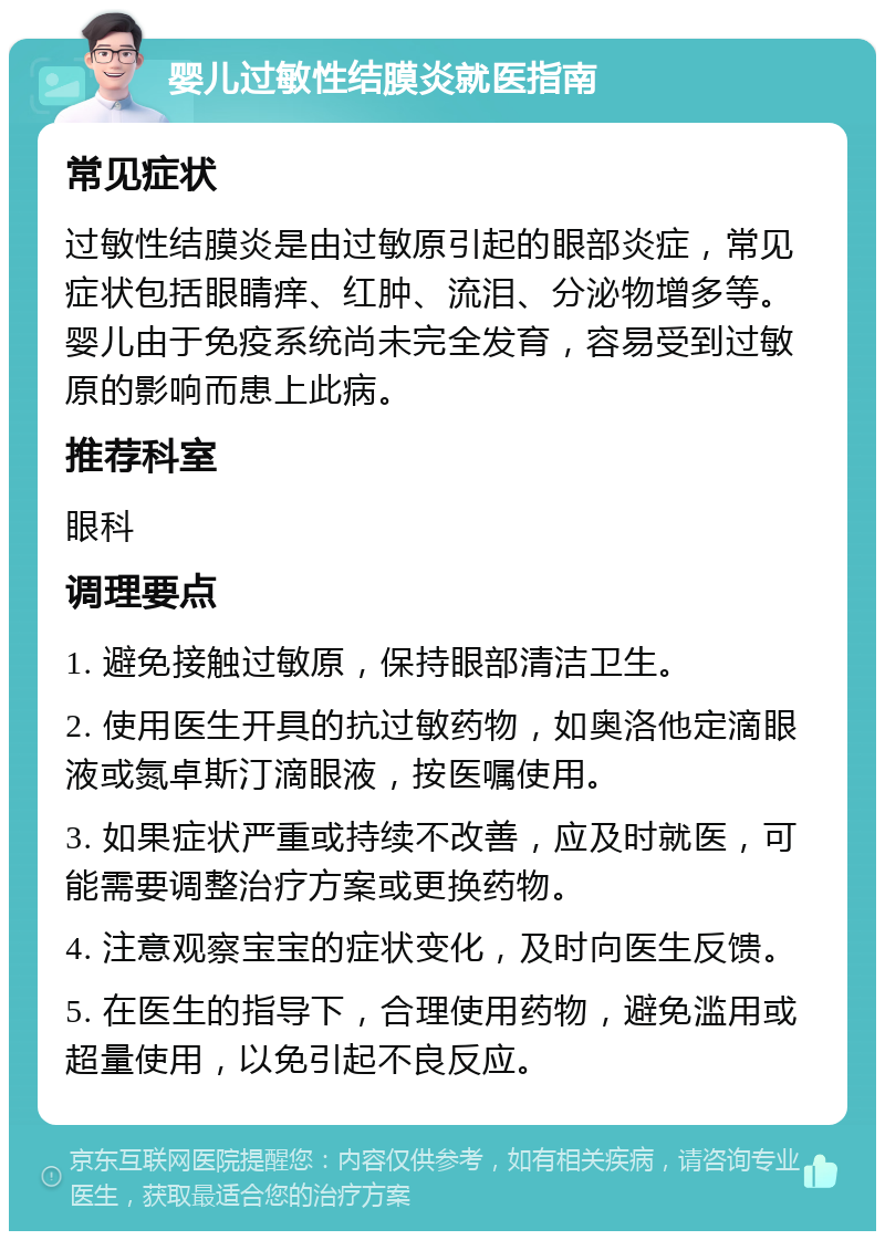 婴儿过敏性结膜炎就医指南 常见症状 过敏性结膜炎是由过敏原引起的眼部炎症，常见症状包括眼睛痒、红肿、流泪、分泌物增多等。婴儿由于免疫系统尚未完全发育，容易受到过敏原的影响而患上此病。 推荐科室 眼科 调理要点 1. 避免接触过敏原，保持眼部清洁卫生。 2. 使用医生开具的抗过敏药物，如奥洛他定滴眼液或氮卓斯汀滴眼液，按医嘱使用。 3. 如果症状严重或持续不改善，应及时就医，可能需要调整治疗方案或更换药物。 4. 注意观察宝宝的症状变化，及时向医生反馈。 5. 在医生的指导下，合理使用药物，避免滥用或超量使用，以免引起不良反应。