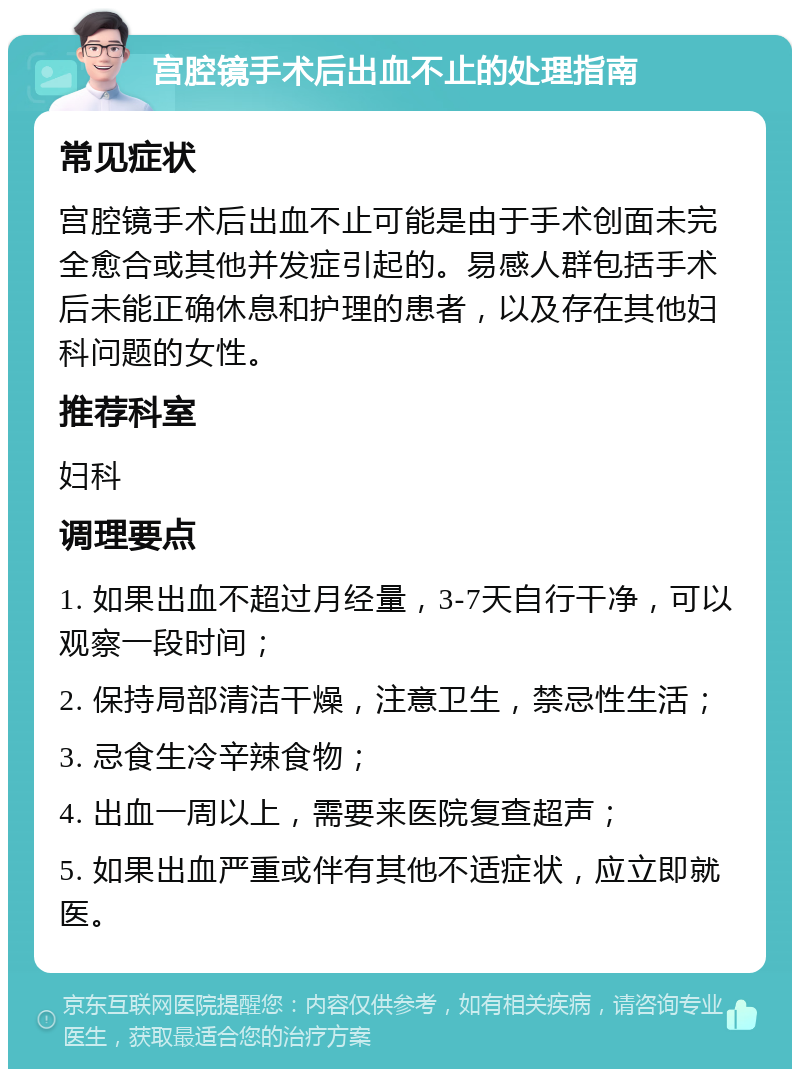 宫腔镜手术后出血不止的处理指南 常见症状 宫腔镜手术后出血不止可能是由于手术创面未完全愈合或其他并发症引起的。易感人群包括手术后未能正确休息和护理的患者，以及存在其他妇科问题的女性。 推荐科室 妇科 调理要点 1. 如果出血不超过月经量，3-7天自行干净，可以观察一段时间； 2. 保持局部清洁干燥，注意卫生，禁忌性生活； 3. 忌食生冷辛辣食物； 4. 出血一周以上，需要来医院复查超声； 5. 如果出血严重或伴有其他不适症状，应立即就医。