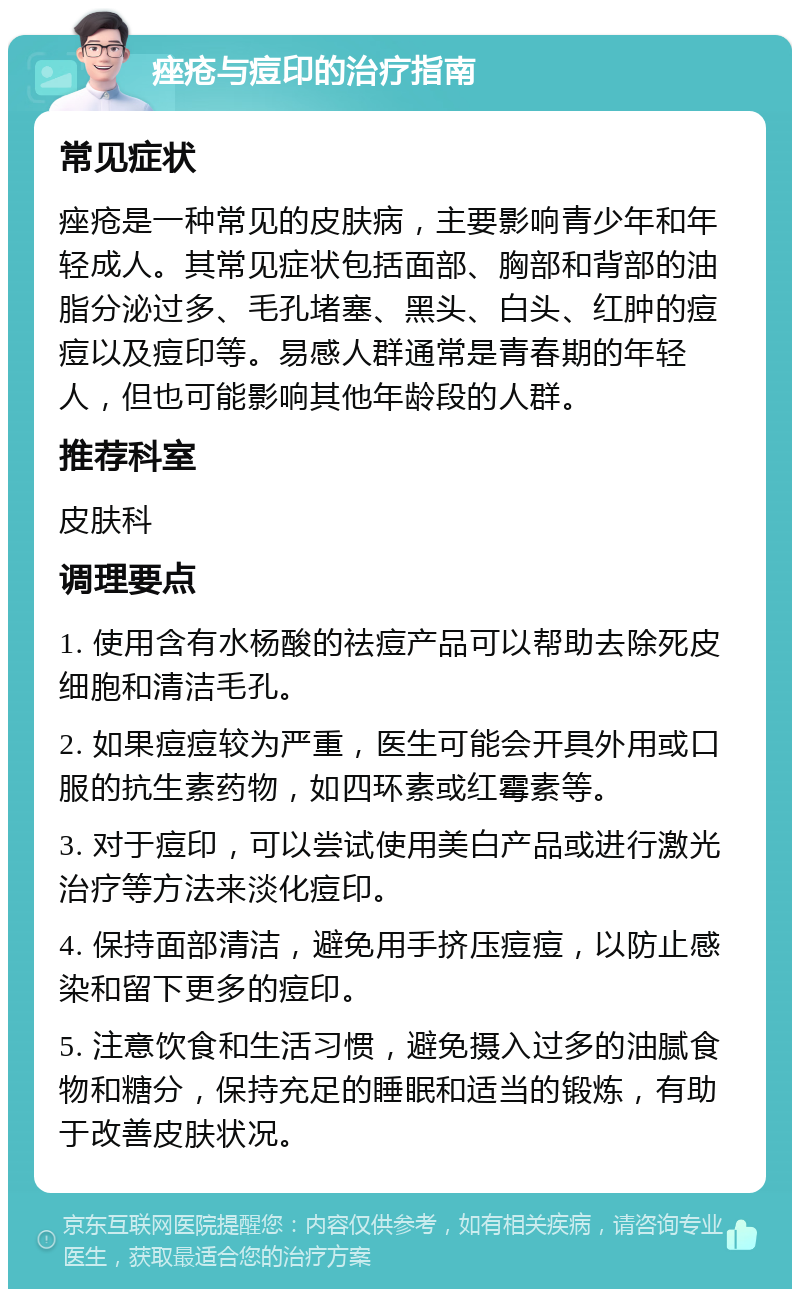 痤疮与痘印的治疗指南 常见症状 痤疮是一种常见的皮肤病，主要影响青少年和年轻成人。其常见症状包括面部、胸部和背部的油脂分泌过多、毛孔堵塞、黑头、白头、红肿的痘痘以及痘印等。易感人群通常是青春期的年轻人，但也可能影响其他年龄段的人群。 推荐科室 皮肤科 调理要点 1. 使用含有水杨酸的祛痘产品可以帮助去除死皮细胞和清洁毛孔。 2. 如果痘痘较为严重，医生可能会开具外用或口服的抗生素药物，如四环素或红霉素等。 3. 对于痘印，可以尝试使用美白产品或进行激光治疗等方法来淡化痘印。 4. 保持面部清洁，避免用手挤压痘痘，以防止感染和留下更多的痘印。 5. 注意饮食和生活习惯，避免摄入过多的油腻食物和糖分，保持充足的睡眠和适当的锻炼，有助于改善皮肤状况。