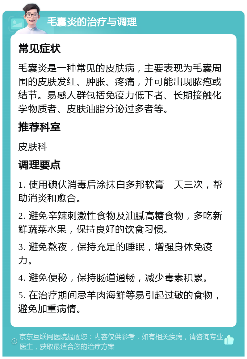 毛囊炎的治疗与调理 常见症状 毛囊炎是一种常见的皮肤病，主要表现为毛囊周围的皮肤发红、肿胀、疼痛，并可能出现脓疱或结节。易感人群包括免疫力低下者、长期接触化学物质者、皮肤油脂分泌过多者等。 推荐科室 皮肤科 调理要点 1. 使用碘伏消毒后涂抹白多邦软膏一天三次，帮助消炎和愈合。 2. 避免辛辣刺激性食物及油腻高糖食物，多吃新鲜蔬菜水果，保持良好的饮食习惯。 3. 避免熬夜，保持充足的睡眠，增强身体免疫力。 4. 避免便秘，保持肠道通畅，减少毒素积累。 5. 在治疗期间忌羊肉海鲜等易引起过敏的食物，避免加重病情。