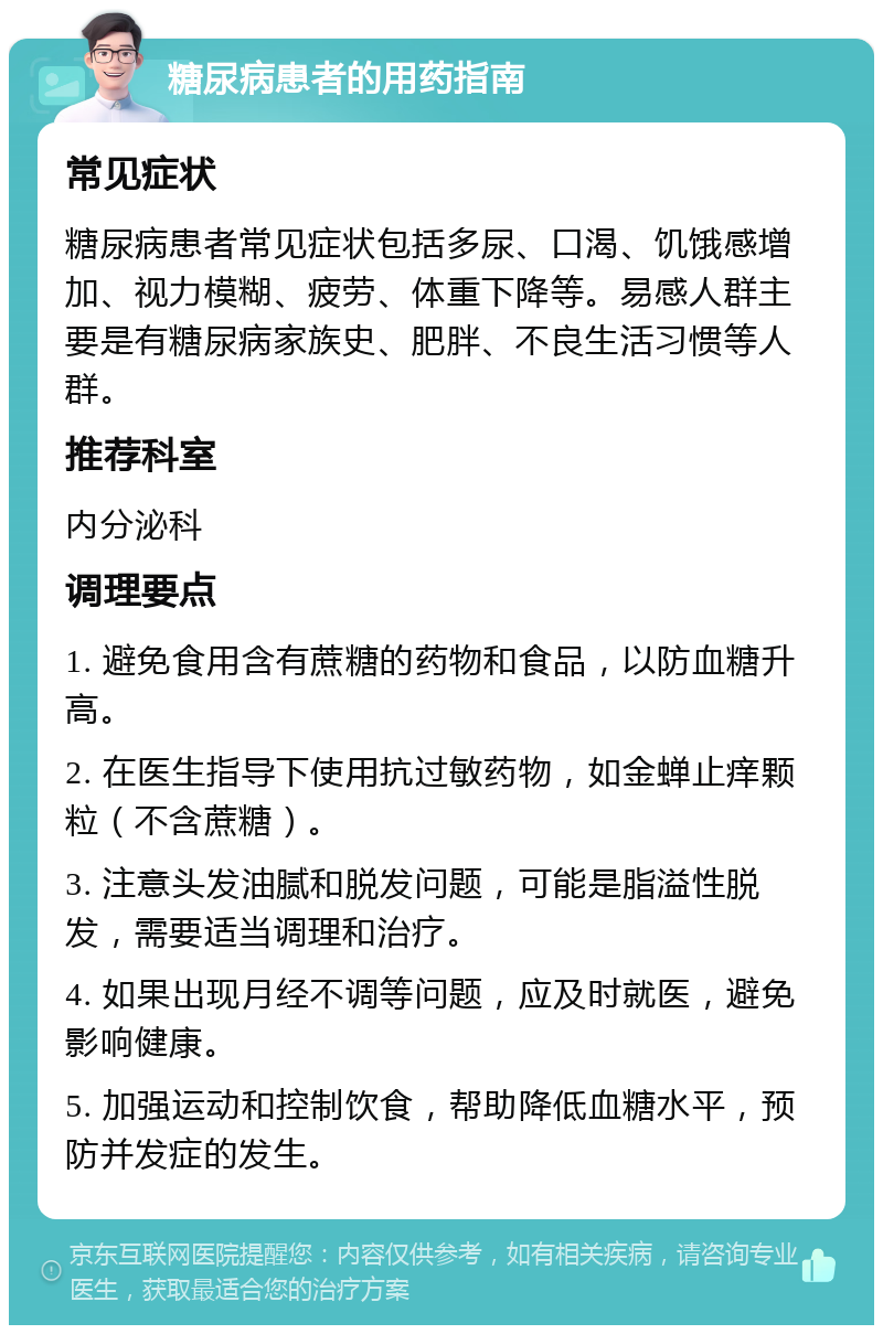 糖尿病患者的用药指南 常见症状 糖尿病患者常见症状包括多尿、口渴、饥饿感增加、视力模糊、疲劳、体重下降等。易感人群主要是有糖尿病家族史、肥胖、不良生活习惯等人群。 推荐科室 内分泌科 调理要点 1. 避免食用含有蔗糖的药物和食品，以防血糖升高。 2. 在医生指导下使用抗过敏药物，如金蝉止痒颗粒（不含蔗糖）。 3. 注意头发油腻和脱发问题，可能是脂溢性脱发，需要适当调理和治疗。 4. 如果出现月经不调等问题，应及时就医，避免影响健康。 5. 加强运动和控制饮食，帮助降低血糖水平，预防并发症的发生。