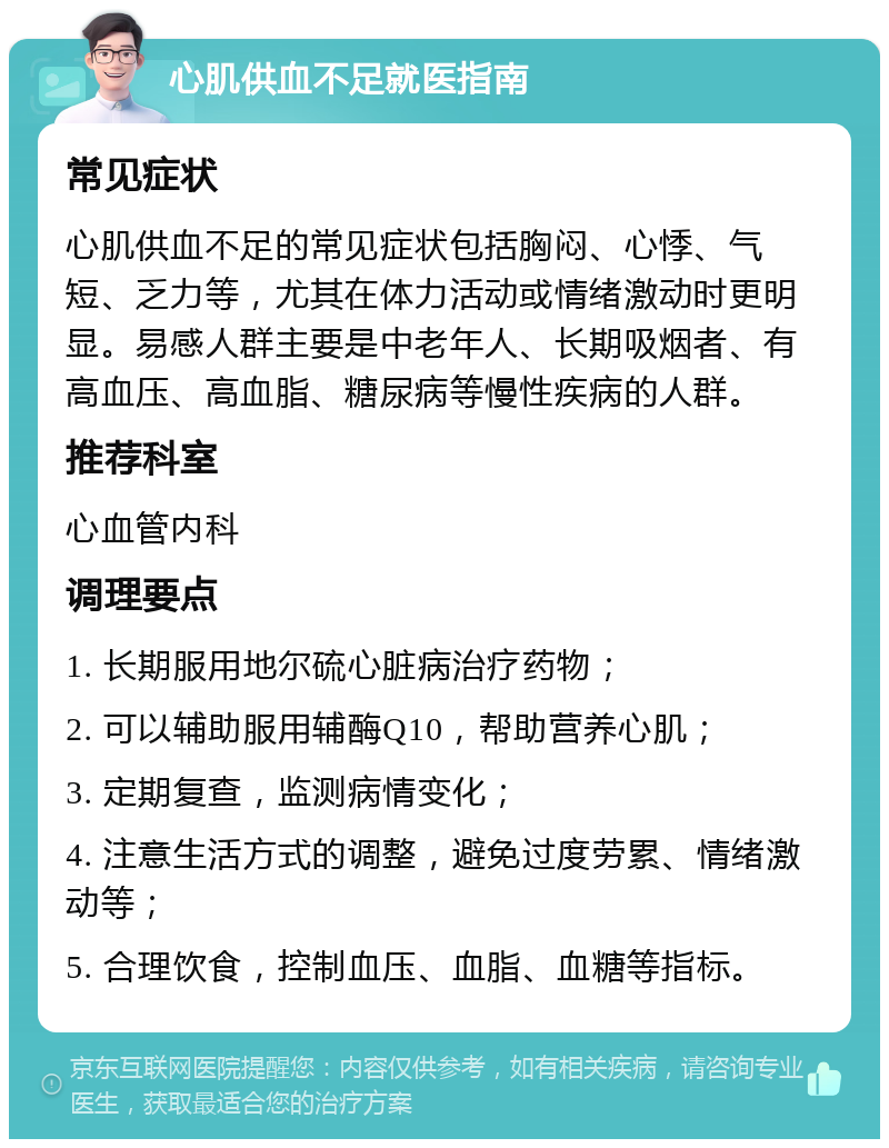 心肌供血不足就医指南 常见症状 心肌供血不足的常见症状包括胸闷、心悸、气短、乏力等，尤其在体力活动或情绪激动时更明显。易感人群主要是中老年人、长期吸烟者、有高血压、高血脂、糖尿病等慢性疾病的人群。 推荐科室 心血管内科 调理要点 1. 长期服用地尔硫心脏病治疗药物； 2. 可以辅助服用辅酶Q10，帮助营养心肌； 3. 定期复查，监测病情变化； 4. 注意生活方式的调整，避免过度劳累、情绪激动等； 5. 合理饮食，控制血压、血脂、血糖等指标。