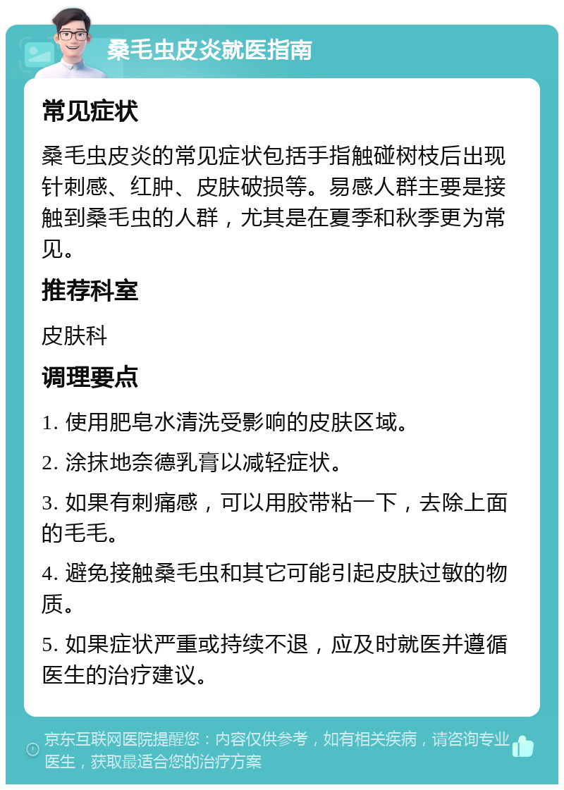 桑毛虫皮炎就医指南 常见症状 桑毛虫皮炎的常见症状包括手指触碰树枝后出现针刺感、红肿、皮肤破损等。易感人群主要是接触到桑毛虫的人群，尤其是在夏季和秋季更为常见。 推荐科室 皮肤科 调理要点 1. 使用肥皂水清洗受影响的皮肤区域。 2. 涂抹地奈德乳膏以减轻症状。 3. 如果有刺痛感，可以用胶带粘一下，去除上面的毛毛。 4. 避免接触桑毛虫和其它可能引起皮肤过敏的物质。 5. 如果症状严重或持续不退，应及时就医并遵循医生的治疗建议。