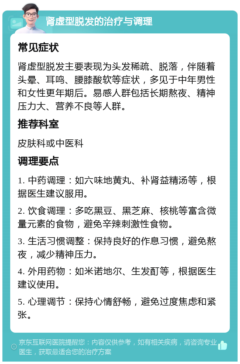 肾虚型脱发的治疗与调理 常见症状 肾虚型脱发主要表现为头发稀疏、脱落，伴随着头晕、耳鸣、腰膝酸软等症状，多见于中年男性和女性更年期后。易感人群包括长期熬夜、精神压力大、营养不良等人群。 推荐科室 皮肤科或中医科 调理要点 1. 中药调理：如六味地黄丸、补肾益精汤等，根据医生建议服用。 2. 饮食调理：多吃黑豆、黑芝麻、核桃等富含微量元素的食物，避免辛辣刺激性食物。 3. 生活习惯调整：保持良好的作息习惯，避免熬夜，减少精神压力。 4. 外用药物：如米诺地尔、生发酊等，根据医生建议使用。 5. 心理调节：保持心情舒畅，避免过度焦虑和紧张。