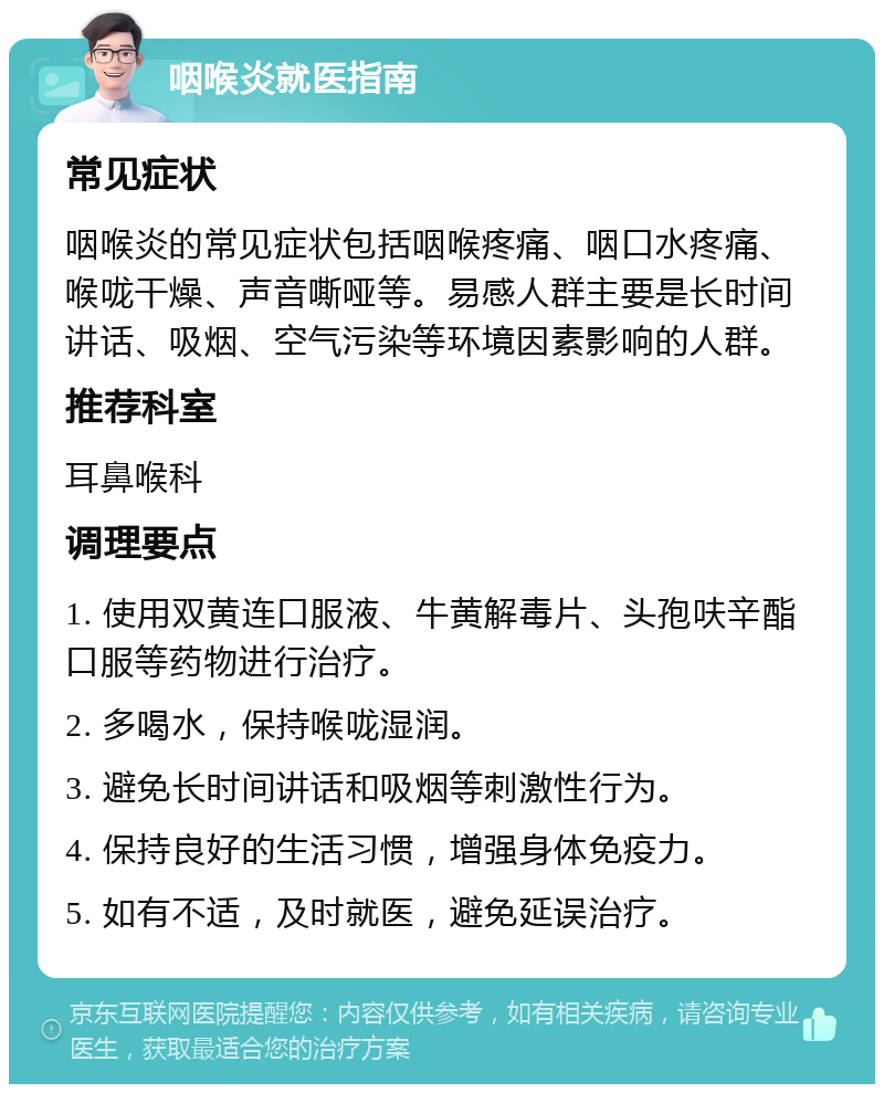 咽喉炎就医指南 常见症状 咽喉炎的常见症状包括咽喉疼痛、咽口水疼痛、喉咙干燥、声音嘶哑等。易感人群主要是长时间讲话、吸烟、空气污染等环境因素影响的人群。 推荐科室 耳鼻喉科 调理要点 1. 使用双黄连口服液、牛黄解毒片、头孢呋辛酯口服等药物进行治疗。 2. 多喝水，保持喉咙湿润。 3. 避免长时间讲话和吸烟等刺激性行为。 4. 保持良好的生活习惯，增强身体免疫力。 5. 如有不适，及时就医，避免延误治疗。