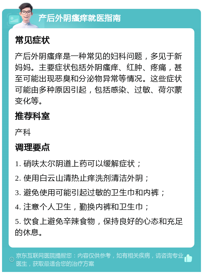 产后外阴瘙痒就医指南 常见症状 产后外阴瘙痒是一种常见的妇科问题，多见于新妈妈。主要症状包括外阴瘙痒、红肿、疼痛，甚至可能出现恶臭和分泌物异常等情况。这些症状可能由多种原因引起，包括感染、过敏、荷尔蒙变化等。 推荐科室 产科 调理要点 1. 硝呋太尔阴道上药可以缓解症状； 2. 使用白云山清热止痒洗剂清洁外阴； 3. 避免使用可能引起过敏的卫生巾和内裤； 4. 注意个人卫生，勤换内裤和卫生巾； 5. 饮食上避免辛辣食物，保持良好的心态和充足的休息。