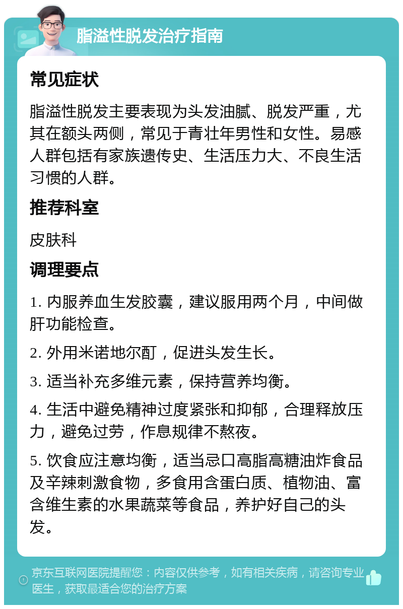 脂溢性脱发治疗指南 常见症状 脂溢性脱发主要表现为头发油腻、脱发严重，尤其在额头两侧，常见于青壮年男性和女性。易感人群包括有家族遗传史、生活压力大、不良生活习惯的人群。 推荐科室 皮肤科 调理要点 1. 内服养血生发胶囊，建议服用两个月，中间做肝功能检查。 2. 外用米诺地尔酊，促进头发生长。 3. 适当补充多维元素，保持营养均衡。 4. 生活中避免精神过度紧张和抑郁，合理释放压力，避免过劳，作息规律不熬夜。 5. 饮食应注意均衡，适当忌口高脂高糖油炸食品及辛辣刺激食物，多食用含蛋白质、植物油、富含维生素的水果蔬菜等食品，养护好自己的头发。