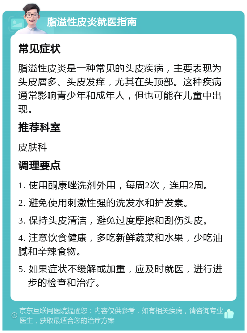 脂溢性皮炎就医指南 常见症状 脂溢性皮炎是一种常见的头皮疾病，主要表现为头皮屑多、头皮发痒，尤其在头顶部。这种疾病通常影响青少年和成年人，但也可能在儿童中出现。 推荐科室 皮肤科 调理要点 1. 使用酮康唑洗剂外用，每周2次，连用2周。 2. 避免使用刺激性强的洗发水和护发素。 3. 保持头皮清洁，避免过度摩擦和刮伤头皮。 4. 注意饮食健康，多吃新鲜蔬菜和水果，少吃油腻和辛辣食物。 5. 如果症状不缓解或加重，应及时就医，进行进一步的检查和治疗。