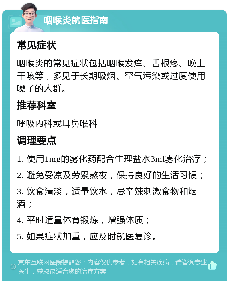 咽喉炎就医指南 常见症状 咽喉炎的常见症状包括咽喉发痒、舌根疼、晚上干咳等，多见于长期吸烟、空气污染或过度使用嗓子的人群。 推荐科室 呼吸内科或耳鼻喉科 调理要点 1. 使用1mg的雾化药配合生理盐水3ml雾化治疗； 2. 避免受凉及劳累熬夜，保持良好的生活习惯； 3. 饮食清淡，适量饮水，忌辛辣刺激食物和烟酒； 4. 平时适量体育锻炼，增强体质； 5. 如果症状加重，应及时就医复诊。