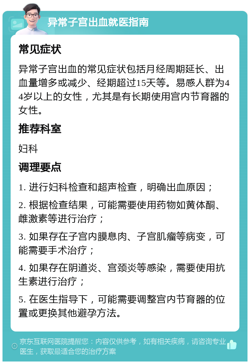 异常子宫出血就医指南 常见症状 异常子宫出血的常见症状包括月经周期延长、出血量增多或减少、经期超过15天等。易感人群为44岁以上的女性，尤其是有长期使用宫内节育器的女性。 推荐科室 妇科 调理要点 1. 进行妇科检查和超声检查，明确出血原因； 2. 根据检查结果，可能需要使用药物如黄体酮、雌激素等进行治疗； 3. 如果存在子宫内膜息肉、子宫肌瘤等病变，可能需要手术治疗； 4. 如果存在阴道炎、宫颈炎等感染，需要使用抗生素进行治疗； 5. 在医生指导下，可能需要调整宫内节育器的位置或更换其他避孕方法。