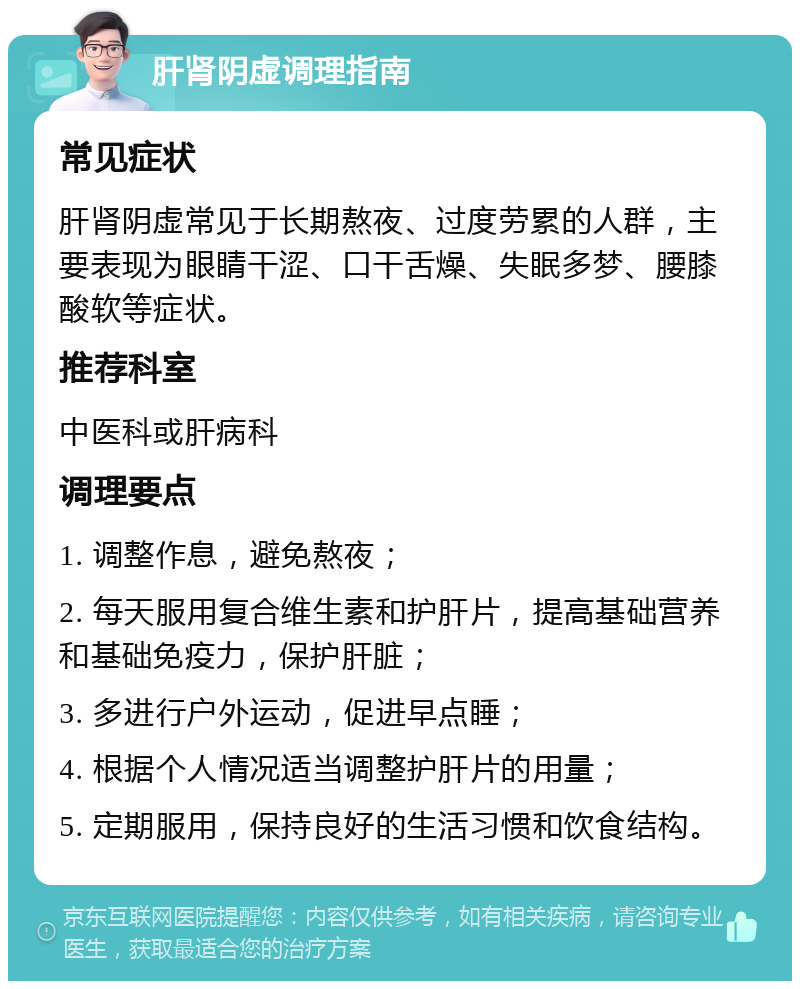 肝肾阴虚调理指南 常见症状 肝肾阴虚常见于长期熬夜、过度劳累的人群，主要表现为眼睛干涩、口干舌燥、失眠多梦、腰膝酸软等症状。 推荐科室 中医科或肝病科 调理要点 1. 调整作息，避免熬夜； 2. 每天服用复合维生素和护肝片，提高基础营养和基础免疫力，保护肝脏； 3. 多进行户外运动，促进早点睡； 4. 根据个人情况适当调整护肝片的用量； 5. 定期服用，保持良好的生活习惯和饮食结构。