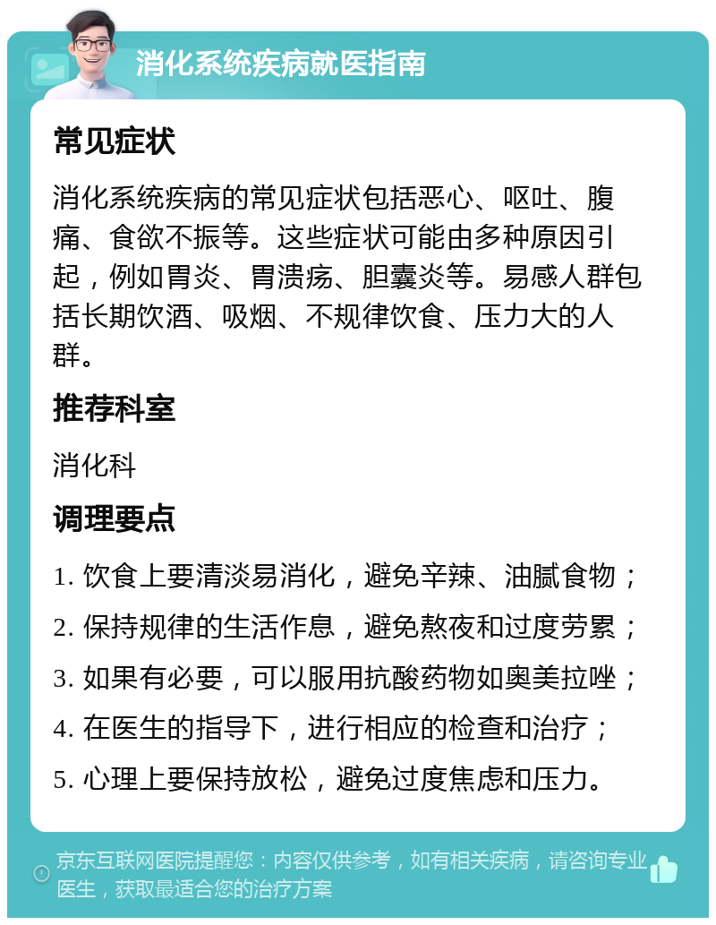 消化系统疾病就医指南 常见症状 消化系统疾病的常见症状包括恶心、呕吐、腹痛、食欲不振等。这些症状可能由多种原因引起，例如胃炎、胃溃疡、胆囊炎等。易感人群包括长期饮酒、吸烟、不规律饮食、压力大的人群。 推荐科室 消化科 调理要点 1. 饮食上要清淡易消化，避免辛辣、油腻食物； 2. 保持规律的生活作息，避免熬夜和过度劳累； 3. 如果有必要，可以服用抗酸药物如奥美拉唑； 4. 在医生的指导下，进行相应的检查和治疗； 5. 心理上要保持放松，避免过度焦虑和压力。