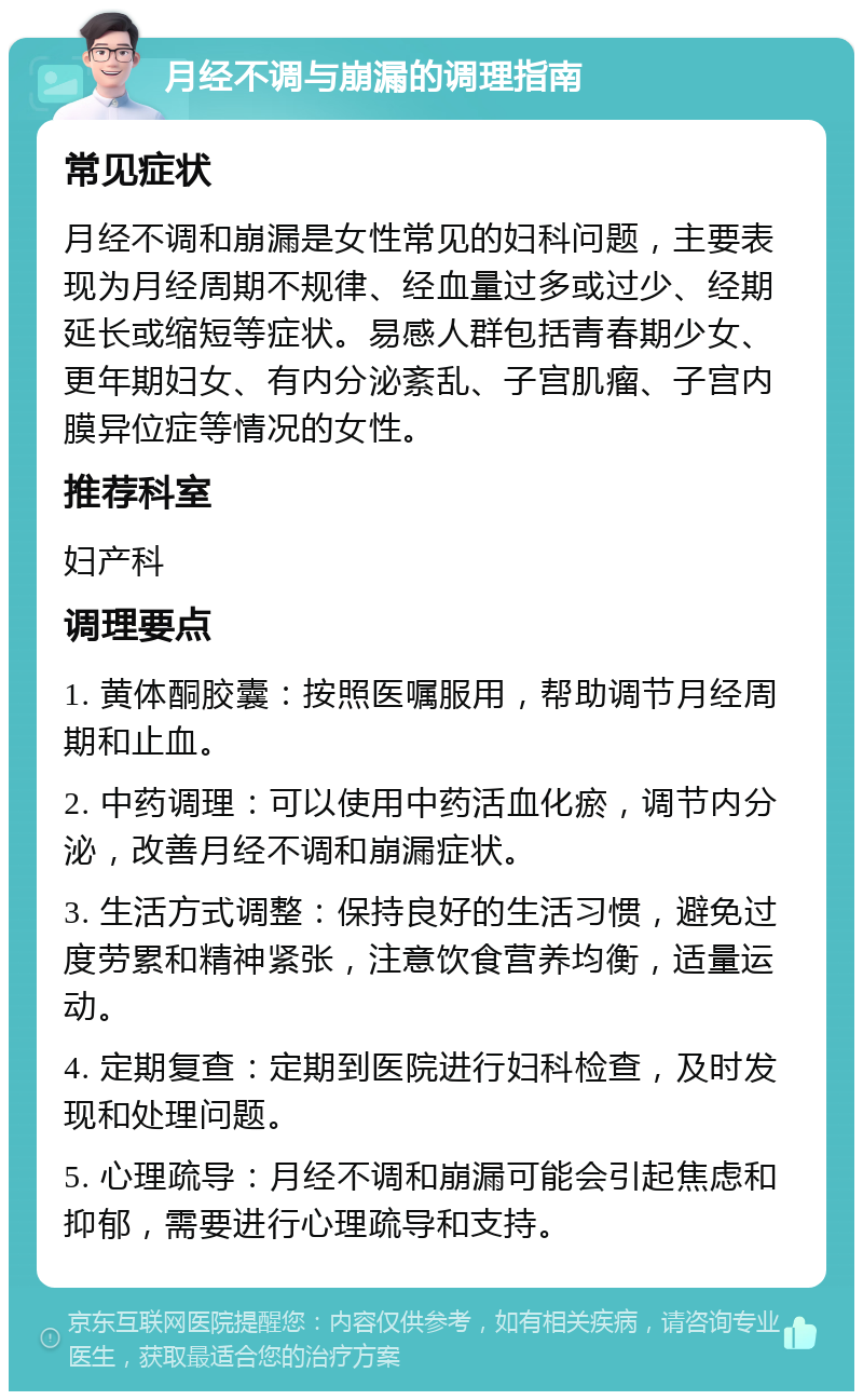 月经不调与崩漏的调理指南 常见症状 月经不调和崩漏是女性常见的妇科问题，主要表现为月经周期不规律、经血量过多或过少、经期延长或缩短等症状。易感人群包括青春期少女、更年期妇女、有内分泌紊乱、子宫肌瘤、子宫内膜异位症等情况的女性。 推荐科室 妇产科 调理要点 1. 黄体酮胶囊：按照医嘱服用，帮助调节月经周期和止血。 2. 中药调理：可以使用中药活血化瘀，调节内分泌，改善月经不调和崩漏症状。 3. 生活方式调整：保持良好的生活习惯，避免过度劳累和精神紧张，注意饮食营养均衡，适量运动。 4. 定期复查：定期到医院进行妇科检查，及时发现和处理问题。 5. 心理疏导：月经不调和崩漏可能会引起焦虑和抑郁，需要进行心理疏导和支持。