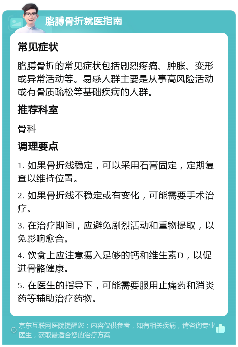 胳膊骨折就医指南 常见症状 胳膊骨折的常见症状包括剧烈疼痛、肿胀、变形或异常活动等。易感人群主要是从事高风险活动或有骨质疏松等基础疾病的人群。 推荐科室 骨科 调理要点 1. 如果骨折线稳定，可以采用石膏固定，定期复查以维持位置。 2. 如果骨折线不稳定或有变化，可能需要手术治疗。 3. 在治疗期间，应避免剧烈活动和重物提取，以免影响愈合。 4. 饮食上应注意摄入足够的钙和维生素D，以促进骨骼健康。 5. 在医生的指导下，可能需要服用止痛药和消炎药等辅助治疗药物。