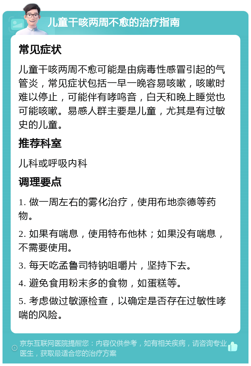 儿童干咳两周不愈的治疗指南 常见症状 儿童干咳两周不愈可能是由病毒性感冒引起的气管炎，常见症状包括一早一晚容易咳嗽，咳嗽时难以停止，可能伴有哮鸣音，白天和晚上睡觉也可能咳嗽。易感人群主要是儿童，尤其是有过敏史的儿童。 推荐科室 儿科或呼吸内科 调理要点 1. 做一周左右的雾化治疗，使用布地奈德等药物。 2. 如果有喘息，使用特布他林；如果没有喘息，不需要使用。 3. 每天吃孟鲁司特钠咀嚼片，坚持下去。 4. 避免食用粉末多的食物，如蛋糕等。 5. 考虑做过敏源检查，以确定是否存在过敏性哮喘的风险。