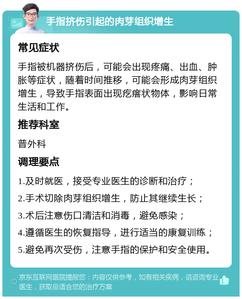 手指挤伤引起的肉芽组织增生 常见症状 手指被机器挤伤后，可能会出现疼痛、出血、肿胀等症状，随着时间推移，可能会形成肉芽组织增生，导致手指表面出现疙瘩状物体，影响日常生活和工作。 推荐科室 普外科 调理要点 1.及时就医，接受专业医生的诊断和治疗； 2.手术切除肉芽组织增生，防止其继续生长； 3.术后注意伤口清洁和消毒，避免感染； 4.遵循医生的恢复指导，进行适当的康复训练； 5.避免再次受伤，注意手指的保护和安全使用。