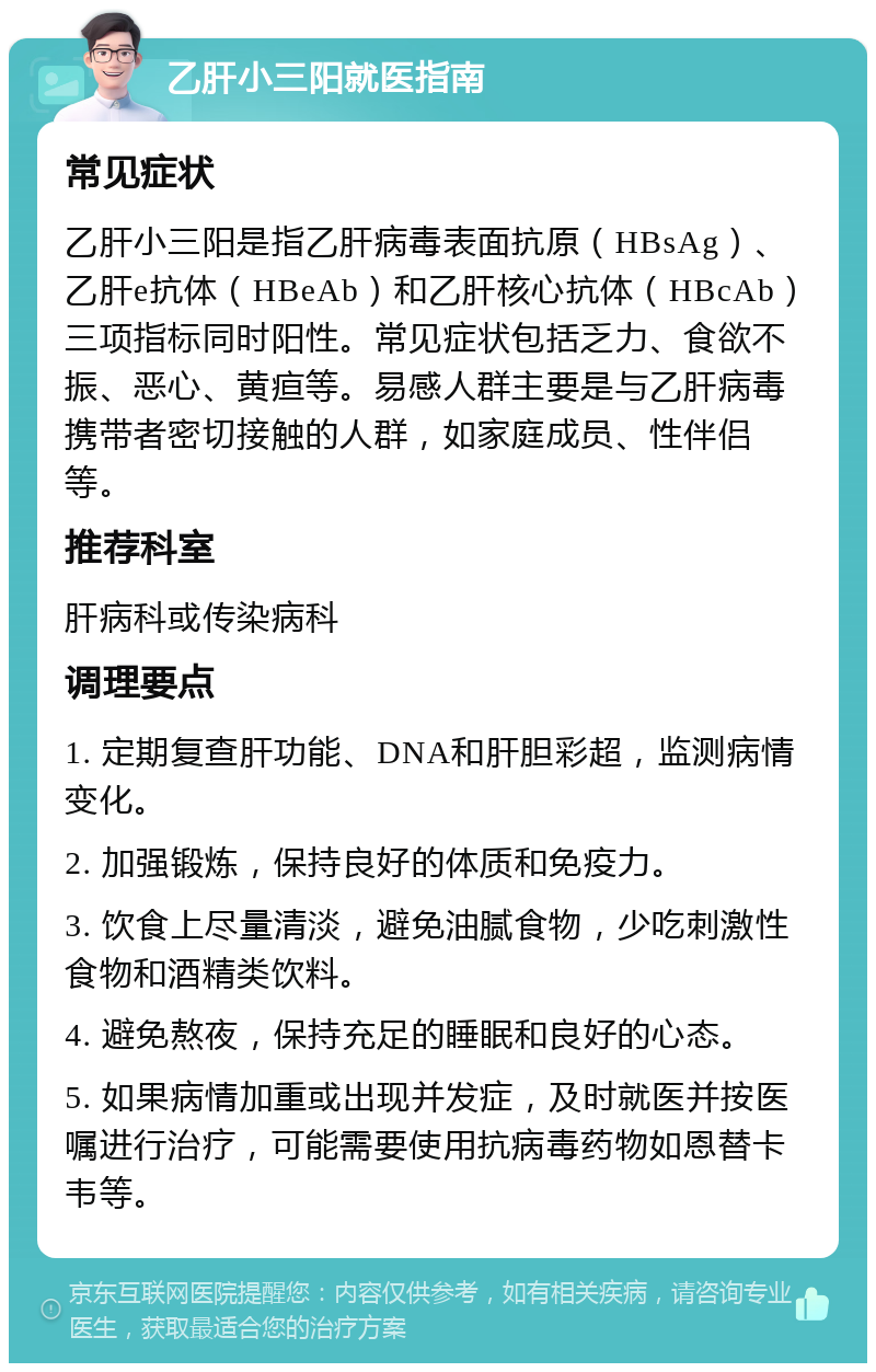 乙肝小三阳就医指南 常见症状 乙肝小三阳是指乙肝病毒表面抗原（HBsAg）、乙肝e抗体（HBeAb）和乙肝核心抗体（HBcAb）三项指标同时阳性。常见症状包括乏力、食欲不振、恶心、黄疸等。易感人群主要是与乙肝病毒携带者密切接触的人群，如家庭成员、性伴侣等。 推荐科室 肝病科或传染病科 调理要点 1. 定期复查肝功能、DNA和肝胆彩超，监测病情变化。 2. 加强锻炼，保持良好的体质和免疫力。 3. 饮食上尽量清淡，避免油腻食物，少吃刺激性食物和酒精类饮料。 4. 避免熬夜，保持充足的睡眠和良好的心态。 5. 如果病情加重或出现并发症，及时就医并按医嘱进行治疗，可能需要使用抗病毒药物如恩替卡韦等。