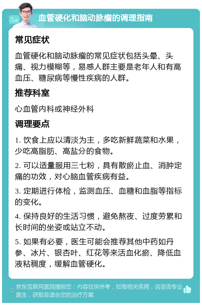 血管硬化和脑动脉瘤的调理指南 常见症状 血管硬化和脑动脉瘤的常见症状包括头晕、头痛、视力模糊等，易感人群主要是老年人和有高血压、糖尿病等慢性疾病的人群。 推荐科室 心血管内科或神经外科 调理要点 1. 饮食上应以清淡为主，多吃新鲜蔬菜和水果，少吃高脂肪、高盐分的食物。 2. 可以适量服用三七粉，具有散瘀止血、消肿定痛的功效，对心脑血管疾病有益。 3. 定期进行体检，监测血压、血糖和血脂等指标的变化。 4. 保持良好的生活习惯，避免熬夜、过度劳累和长时间的坐姿或站立不动。 5. 如果有必要，医生可能会推荐其他中药如丹参、冰片、银杏叶、红花等来活血化瘀、降低血液粘稠度，缓解血管硬化。