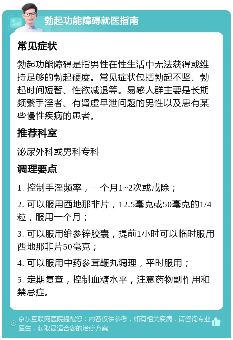 勃起功能障碍就医指南 常见症状 勃起功能障碍是指男性在性生活中无法获得或维持足够的勃起硬度。常见症状包括勃起不坚、勃起时间短暂、性欲减退等。易感人群主要是长期频繁手淫者、有肾虚早泄问题的男性以及患有某些慢性疾病的患者。 推荐科室 泌尿外科或男科专科 调理要点 1. 控制手淫频率，一个月1~2次或戒除； 2. 可以服用西地那非片，12.5毫克或50毫克的1/4粒，服用一个月； 3. 可以服用维参锌胶囊，提前1小时可以临时服用西地那非片50毫克； 4. 可以服用中药参茸鞭丸调理，平时服用； 5. 定期复查，控制血糖水平，注意药物副作用和禁忌症。