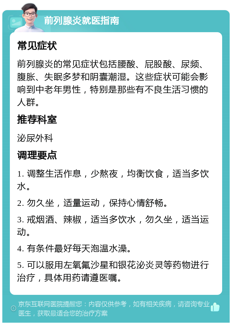 前列腺炎就医指南 常见症状 前列腺炎的常见症状包括腰酸、屁股酸、尿频、腹胀、失眠多梦和阴囊潮湿。这些症状可能会影响到中老年男性，特别是那些有不良生活习惯的人群。 推荐科室 泌尿外科 调理要点 1. 调整生活作息，少熬夜，均衡饮食，适当多饮水。 2. 勿久坐，适量运动，保持心情舒畅。 3. 戒烟酒、辣椒，适当多饮水，勿久坐，适当运动。 4. 有条件最好每天泡温水澡。 5. 可以服用左氧氟沙星和银花泌炎灵等药物进行治疗，具体用药请遵医嘱。