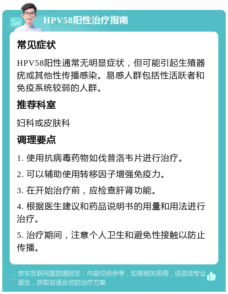 HPV58阳性治疗指南 常见症状 HPV58阳性通常无明显症状，但可能引起生殖器疣或其他性传播感染。易感人群包括性活跃者和免疫系统较弱的人群。 推荐科室 妇科或皮肤科 调理要点 1. 使用抗病毒药物如伐昔洛韦片进行治疗。 2. 可以辅助使用转移因子增强免疫力。 3. 在开始治疗前，应检查肝肾功能。 4. 根据医生建议和药品说明书的用量和用法进行治疗。 5. 治疗期间，注意个人卫生和避免性接触以防止传播。