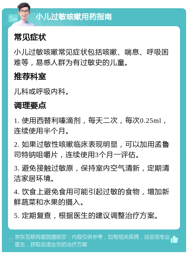 小儿过敏咳嗽用药指南 常见症状 小儿过敏咳嗽常见症状包括咳嗽、喘息、呼吸困难等，易感人群为有过敏史的儿童。 推荐科室 儿科或呼吸内科。 调理要点 1. 使用西替利嗪滴剂，每天二次，每次0.25ml，连续使用半个月。 2. 如果过敏性咳嗽临床表现明显，可以加用孟鲁司特钠咀嚼片，连续使用3个月一评估。 3. 避免接触过敏原，保持室内空气清新，定期清洁家居环境。 4. 饮食上避免食用可能引起过敏的食物，增加新鲜蔬菜和水果的摄入。 5. 定期复查，根据医生的建议调整治疗方案。