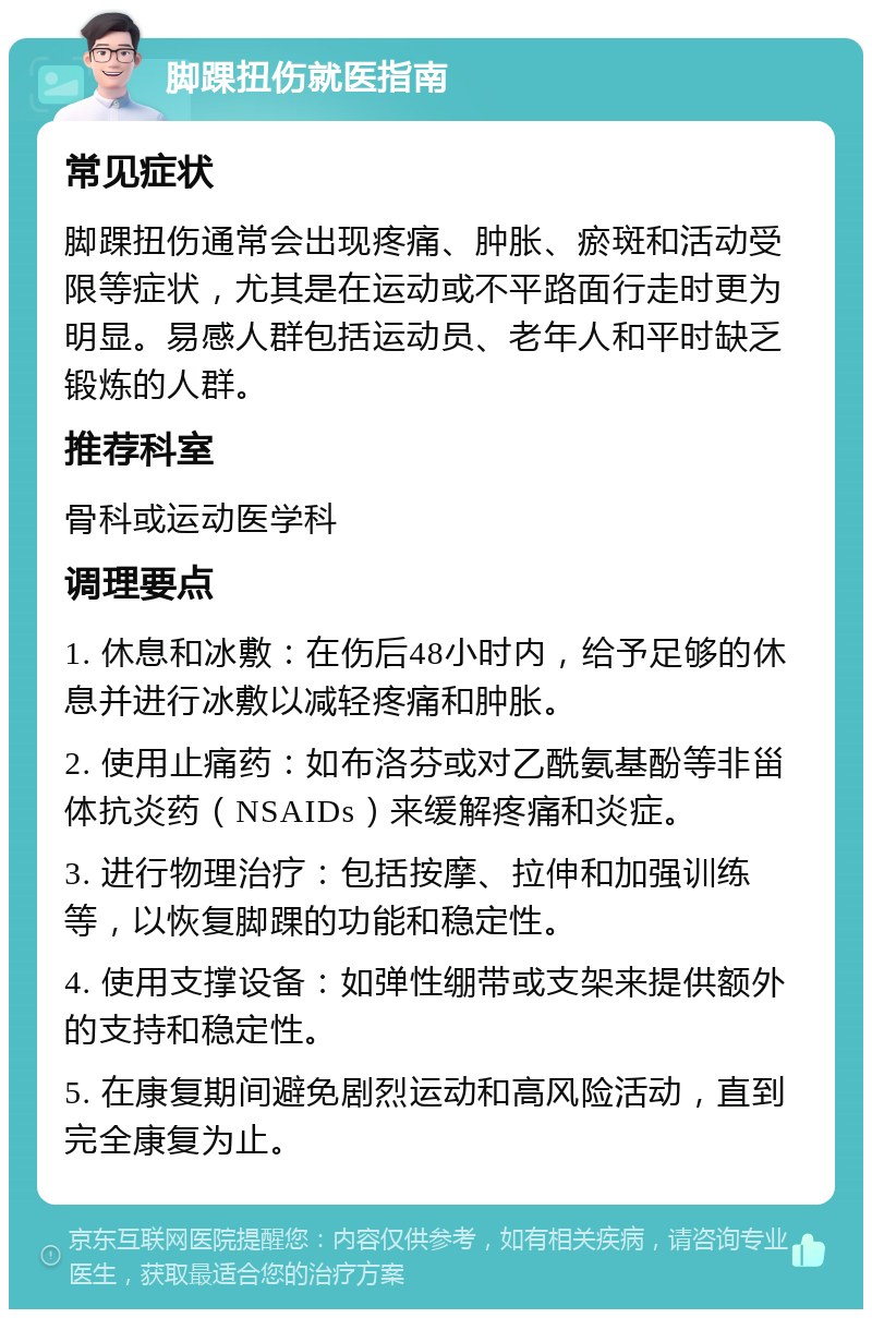 脚踝扭伤就医指南 常见症状 脚踝扭伤通常会出现疼痛、肿胀、瘀斑和活动受限等症状，尤其是在运动或不平路面行走时更为明显。易感人群包括运动员、老年人和平时缺乏锻炼的人群。 推荐科室 骨科或运动医学科 调理要点 1. 休息和冰敷：在伤后48小时内，给予足够的休息并进行冰敷以减轻疼痛和肿胀。 2. 使用止痛药：如布洛芬或对乙酰氨基酚等非甾体抗炎药（NSAIDs）来缓解疼痛和炎症。 3. 进行物理治疗：包括按摩、拉伸和加强训练等，以恢复脚踝的功能和稳定性。 4. 使用支撑设备：如弹性绷带或支架来提供额外的支持和稳定性。 5. 在康复期间避免剧烈运动和高风险活动，直到完全康复为止。