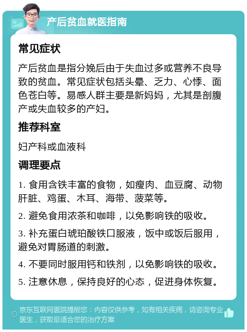 产后贫血就医指南 常见症状 产后贫血是指分娩后由于失血过多或营养不良导致的贫血。常见症状包括头晕、乏力、心悸、面色苍白等。易感人群主要是新妈妈，尤其是剖腹产或失血较多的产妇。 推荐科室 妇产科或血液科 调理要点 1. 食用含铁丰富的食物，如瘦肉、血豆腐、动物肝脏、鸡蛋、木耳、海带、菠菜等。 2. 避免食用浓茶和咖啡，以免影响铁的吸收。 3. 补充蛋白琥珀酸铁口服液，饭中或饭后服用，避免对胃肠道的刺激。 4. 不要同时服用钙和铁剂，以免影响铁的吸收。 5. 注意休息，保持良好的心态，促进身体恢复。