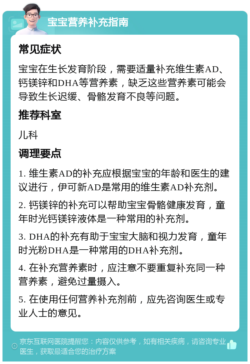 宝宝营养补充指南 常见症状 宝宝在生长发育阶段，需要适量补充维生素AD、钙镁锌和DHA等营养素，缺乏这些营养素可能会导致生长迟缓、骨骼发育不良等问题。 推荐科室 儿科 调理要点 1. 维生素AD的补充应根据宝宝的年龄和医生的建议进行，伊可新AD是常用的维生素AD补充剂。 2. 钙镁锌的补充可以帮助宝宝骨骼健康发育，童年时光钙镁锌液体是一种常用的补充剂。 3. DHA的补充有助于宝宝大脑和视力发育，童年时光粉DHA是一种常用的DHA补充剂。 4. 在补充营养素时，应注意不要重复补充同一种营养素，避免过量摄入。 5. 在使用任何营养补充剂前，应先咨询医生或专业人士的意见。