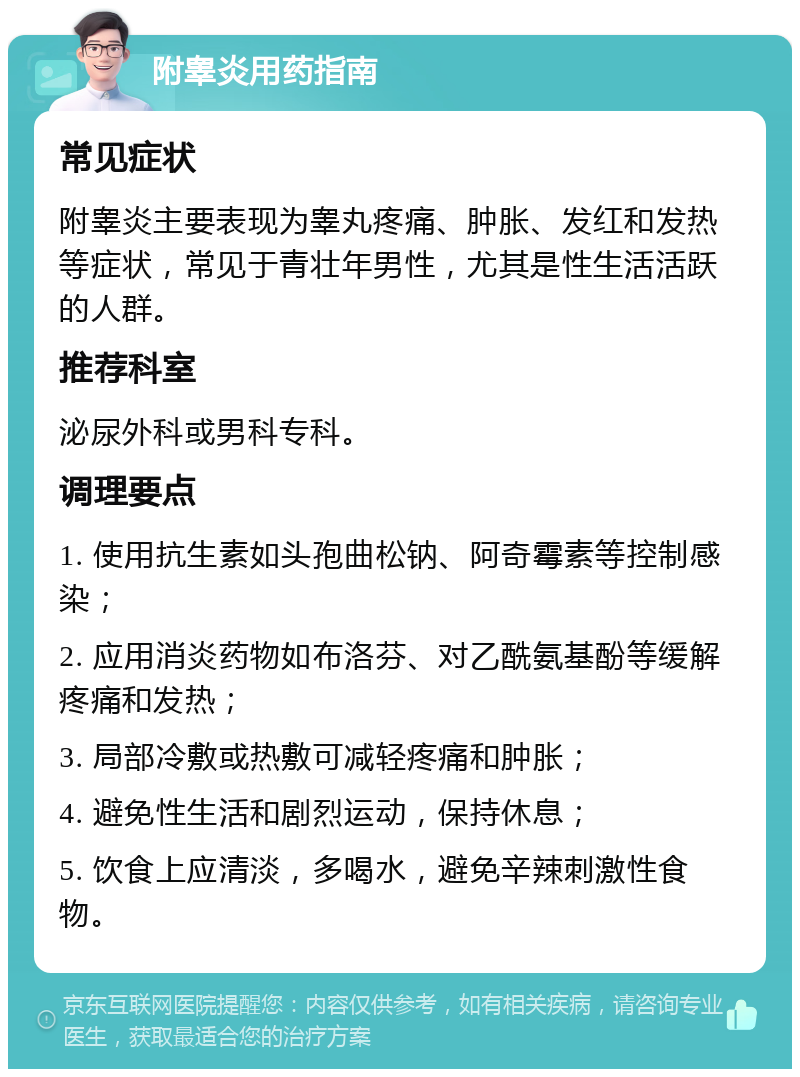 附睾炎用药指南 常见症状 附睾炎主要表现为睾丸疼痛、肿胀、发红和发热等症状，常见于青壮年男性，尤其是性生活活跃的人群。 推荐科室 泌尿外科或男科专科。 调理要点 1. 使用抗生素如头孢曲松钠、阿奇霉素等控制感染； 2. 应用消炎药物如布洛芬、对乙酰氨基酚等缓解疼痛和发热； 3. 局部冷敷或热敷可减轻疼痛和肿胀； 4. 避免性生活和剧烈运动，保持休息； 5. 饮食上应清淡，多喝水，避免辛辣刺激性食物。