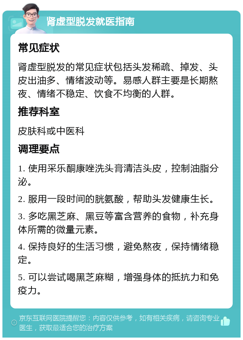 肾虚型脱发就医指南 常见症状 肾虚型脱发的常见症状包括头发稀疏、掉发、头皮出油多、情绪波动等。易感人群主要是长期熬夜、情绪不稳定、饮食不均衡的人群。 推荐科室 皮肤科或中医科 调理要点 1. 使用采乐酮康唑洗头膏清洁头皮，控制油脂分泌。 2. 服用一段时间的胱氨酸，帮助头发健康生长。 3. 多吃黑芝麻、黑豆等富含营养的食物，补充身体所需的微量元素。 4. 保持良好的生活习惯，避免熬夜，保持情绪稳定。 5. 可以尝试喝黑芝麻糊，增强身体的抵抗力和免疫力。