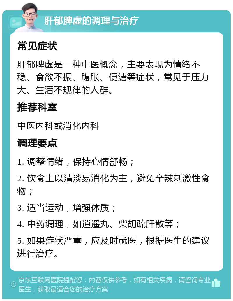 肝郁脾虚的调理与治疗 常见症状 肝郁脾虚是一种中医概念，主要表现为情绪不稳、食欲不振、腹胀、便溏等症状，常见于压力大、生活不规律的人群。 推荐科室 中医内科或消化内科 调理要点 1. 调整情绪，保持心情舒畅； 2. 饮食上以清淡易消化为主，避免辛辣刺激性食物； 3. 适当运动，增强体质； 4. 中药调理，如逍遥丸、柴胡疏肝散等； 5. 如果症状严重，应及时就医，根据医生的建议进行治疗。