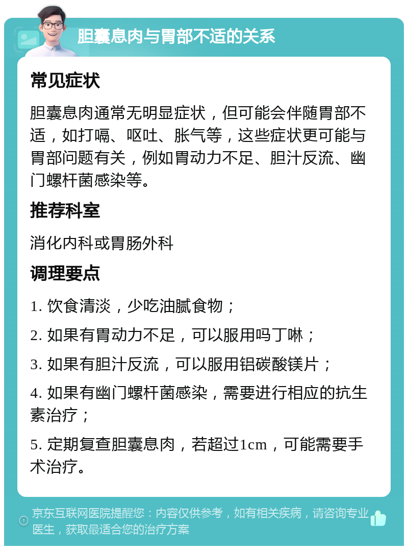 胆囊息肉与胃部不适的关系 常见症状 胆囊息肉通常无明显症状，但可能会伴随胃部不适，如打嗝、呕吐、胀气等，这些症状更可能与胃部问题有关，例如胃动力不足、胆汁反流、幽门螺杆菌感染等。 推荐科室 消化内科或胃肠外科 调理要点 1. 饮食清淡，少吃油腻食物； 2. 如果有胃动力不足，可以服用吗丁啉； 3. 如果有胆汁反流，可以服用铝碳酸镁片； 4. 如果有幽门螺杆菌感染，需要进行相应的抗生素治疗； 5. 定期复查胆囊息肉，若超过1cm，可能需要手术治疗。