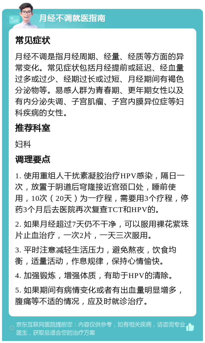 月经不调就医指南 常见症状 月经不调是指月经周期、经量、经质等方面的异常变化。常见症状包括月经提前或延迟、经血量过多或过少、经期过长或过短、月经期间有褐色分泌物等。易感人群为青春期、更年期女性以及有内分泌失调、子宫肌瘤、子宫内膜异位症等妇科疾病的女性。 推荐科室 妇科 调理要点 1. 使用重组人干扰素凝胶治疗HPV感染，隔日一次，放置于阴道后穹隆接近宫颈口处，睡前使用，10次（20天）为一疗程，需要用3个疗程，停药3个月后去医院再次复查TCT和HPV的。 2. 如果月经超过7天仍不干净，可以服用裸花紫珠片止血治疗，一次2片，一天三次服用。 3. 平时注意减轻生活压力，避免熬夜，饮食均衡，适量活动，作息规律，保持心情愉快。 4. 加强锻炼，增强体质，有助于HPV的清除。 5. 如果期间有病情变化或者有出血量明显增多，腹痛等不适的情况，应及时就诊治疗。