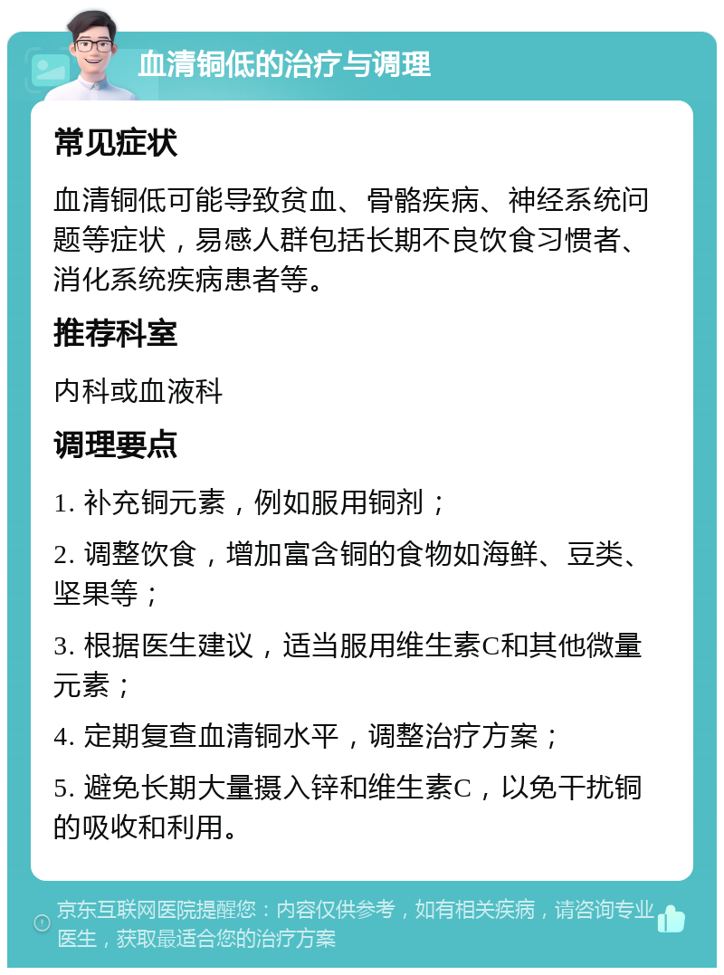 血清铜低的治疗与调理 常见症状 血清铜低可能导致贫血、骨骼疾病、神经系统问题等症状，易感人群包括长期不良饮食习惯者、消化系统疾病患者等。 推荐科室 内科或血液科 调理要点 1. 补充铜元素，例如服用铜剂； 2. 调整饮食，增加富含铜的食物如海鲜、豆类、坚果等； 3. 根据医生建议，适当服用维生素C和其他微量元素； 4. 定期复查血清铜水平，调整治疗方案； 5. 避免长期大量摄入锌和维生素C，以免干扰铜的吸收和利用。