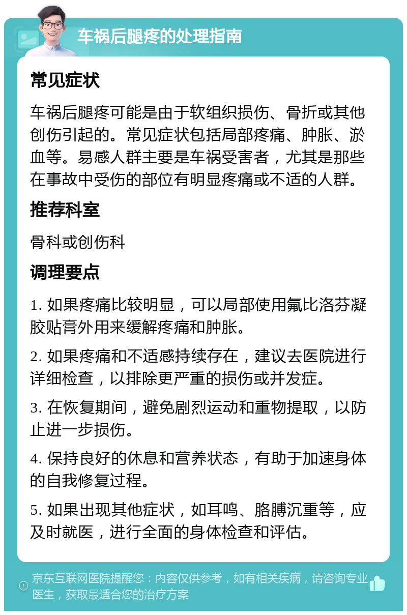 车祸后腿疼的处理指南 常见症状 车祸后腿疼可能是由于软组织损伤、骨折或其他创伤引起的。常见症状包括局部疼痛、肿胀、淤血等。易感人群主要是车祸受害者，尤其是那些在事故中受伤的部位有明显疼痛或不适的人群。 推荐科室 骨科或创伤科 调理要点 1. 如果疼痛比较明显，可以局部使用氟比洛芬凝胶贴膏外用来缓解疼痛和肿胀。 2. 如果疼痛和不适感持续存在，建议去医院进行详细检查，以排除更严重的损伤或并发症。 3. 在恢复期间，避免剧烈运动和重物提取，以防止进一步损伤。 4. 保持良好的休息和营养状态，有助于加速身体的自我修复过程。 5. 如果出现其他症状，如耳鸣、胳膊沉重等，应及时就医，进行全面的身体检查和评估。