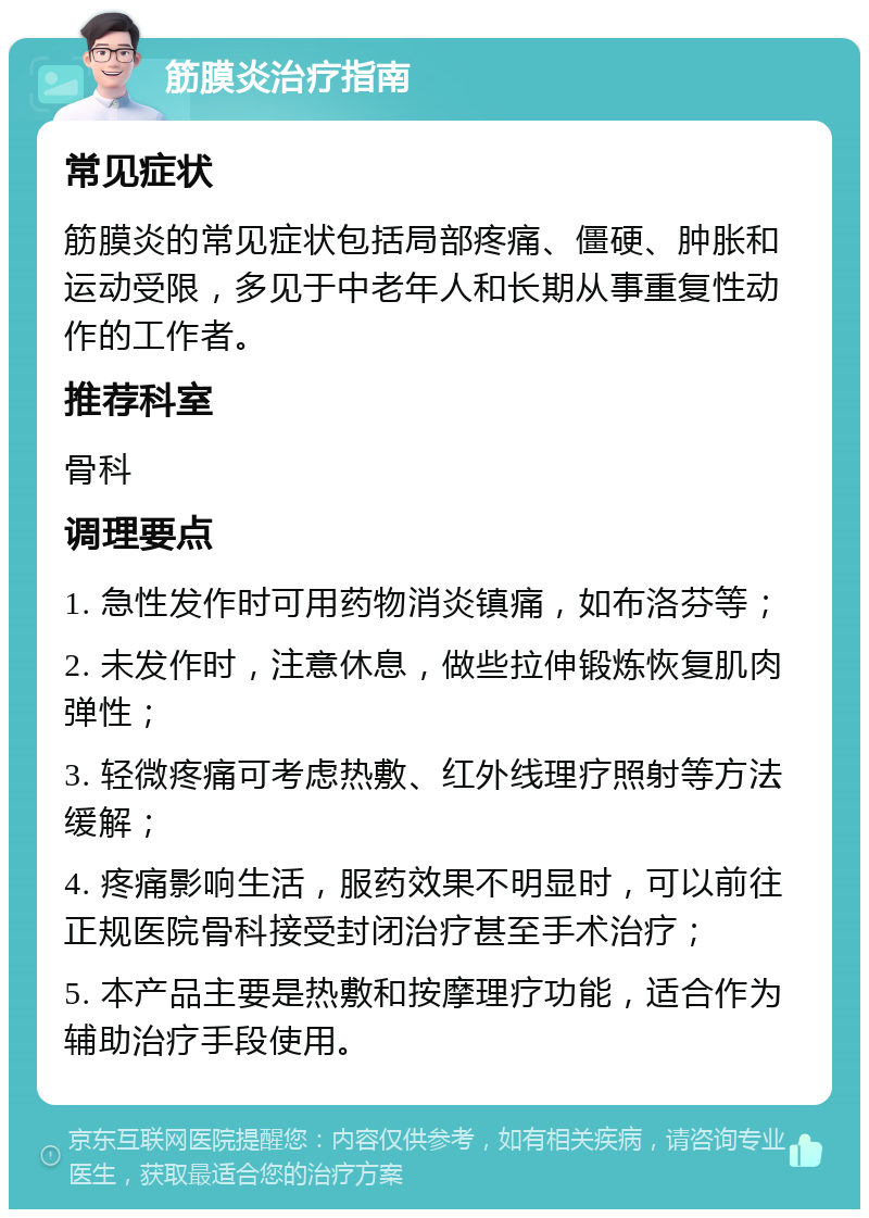 筋膜炎治疗指南 常见症状 筋膜炎的常见症状包括局部疼痛、僵硬、肿胀和运动受限，多见于中老年人和长期从事重复性动作的工作者。 推荐科室 骨科 调理要点 1. 急性发作时可用药物消炎镇痛，如布洛芬等； 2. 未发作时，注意休息，做些拉伸锻炼恢复肌肉弹性； 3. 轻微疼痛可考虑热敷、红外线理疗照射等方法缓解； 4. 疼痛影响生活，服药效果不明显时，可以前往正规医院骨科接受封闭治疗甚至手术治疗； 5. 本产品主要是热敷和按摩理疗功能，适合作为辅助治疗手段使用。