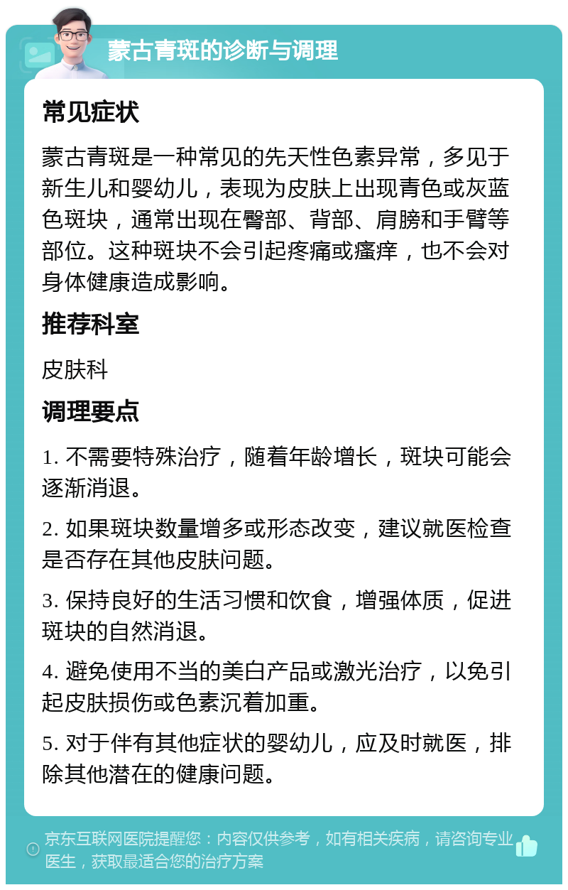 蒙古青斑的诊断与调理 常见症状 蒙古青斑是一种常见的先天性色素异常，多见于新生儿和婴幼儿，表现为皮肤上出现青色或灰蓝色斑块，通常出现在臀部、背部、肩膀和手臂等部位。这种斑块不会引起疼痛或瘙痒，也不会对身体健康造成影响。 推荐科室 皮肤科 调理要点 1. 不需要特殊治疗，随着年龄增长，斑块可能会逐渐消退。 2. 如果斑块数量增多或形态改变，建议就医检查是否存在其他皮肤问题。 3. 保持良好的生活习惯和饮食，增强体质，促进斑块的自然消退。 4. 避免使用不当的美白产品或激光治疗，以免引起皮肤损伤或色素沉着加重。 5. 对于伴有其他症状的婴幼儿，应及时就医，排除其他潜在的健康问题。