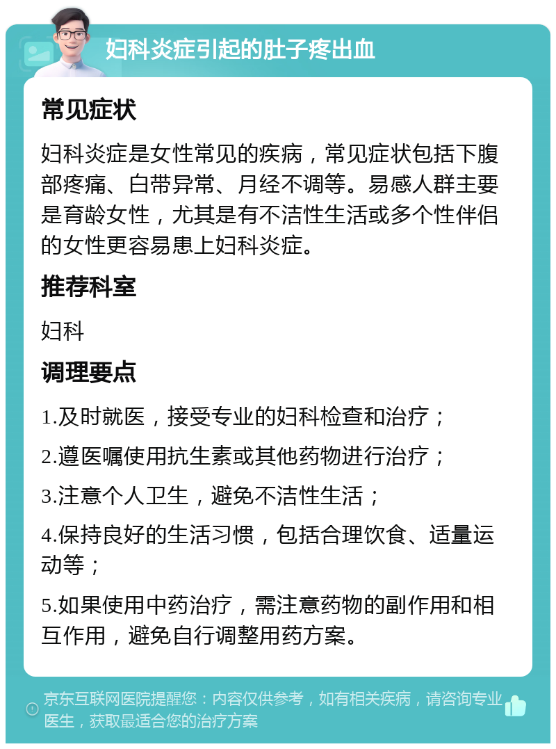 妇科炎症引起的肚子疼出血 常见症状 妇科炎症是女性常见的疾病，常见症状包括下腹部疼痛、白带异常、月经不调等。易感人群主要是育龄女性，尤其是有不洁性生活或多个性伴侣的女性更容易患上妇科炎症。 推荐科室 妇科 调理要点 1.及时就医，接受专业的妇科检查和治疗； 2.遵医嘱使用抗生素或其他药物进行治疗； 3.注意个人卫生，避免不洁性生活； 4.保持良好的生活习惯，包括合理饮食、适量运动等； 5.如果使用中药治疗，需注意药物的副作用和相互作用，避免自行调整用药方案。