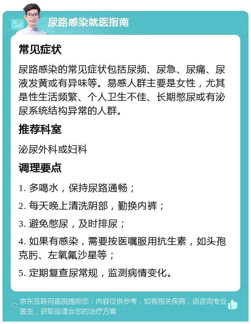 尿路感染就医指南 常见症状 尿路感染的常见症状包括尿频、尿急、尿痛、尿液发黄或有异味等。易感人群主要是女性，尤其是性生活频繁、个人卫生不佳、长期憋尿或有泌尿系统结构异常的人群。 推荐科室 泌尿外科或妇科 调理要点 1. 多喝水，保持尿路通畅； 2. 每天晚上清洗阴部，勤换内裤； 3. 避免憋尿，及时排尿； 4. 如果有感染，需要按医嘱服用抗生素，如头孢克肟、左氧氟沙星等； 5. 定期复查尿常规，监测病情变化。