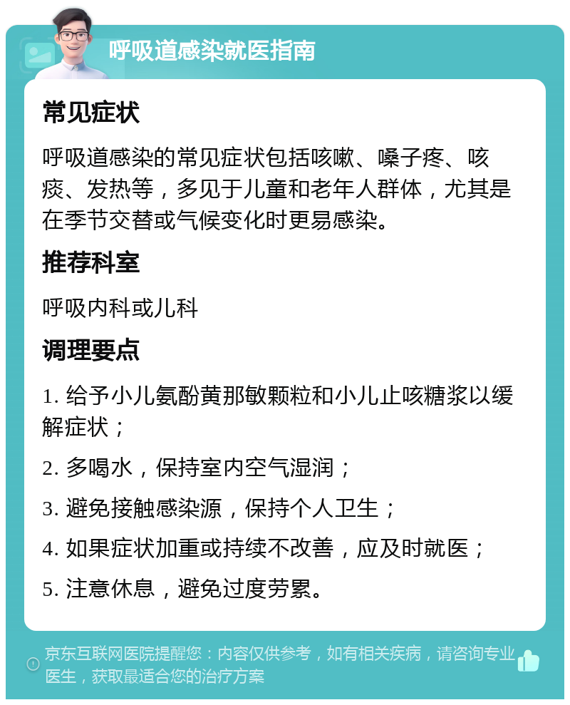 呼吸道感染就医指南 常见症状 呼吸道感染的常见症状包括咳嗽、嗓子疼、咳痰、发热等，多见于儿童和老年人群体，尤其是在季节交替或气候变化时更易感染。 推荐科室 呼吸内科或儿科 调理要点 1. 给予小儿氨酚黄那敏颗粒和小儿止咳糖浆以缓解症状； 2. 多喝水，保持室内空气湿润； 3. 避免接触感染源，保持个人卫生； 4. 如果症状加重或持续不改善，应及时就医； 5. 注意休息，避免过度劳累。