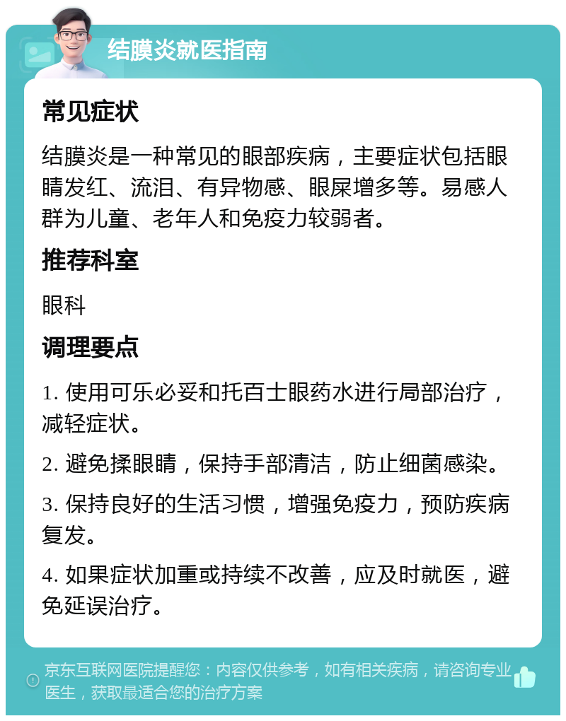 结膜炎就医指南 常见症状 结膜炎是一种常见的眼部疾病，主要症状包括眼睛发红、流泪、有异物感、眼屎增多等。易感人群为儿童、老年人和免疫力较弱者。 推荐科室 眼科 调理要点 1. 使用可乐必妥和托百士眼药水进行局部治疗，减轻症状。 2. 避免揉眼睛，保持手部清洁，防止细菌感染。 3. 保持良好的生活习惯，增强免疫力，预防疾病复发。 4. 如果症状加重或持续不改善，应及时就医，避免延误治疗。