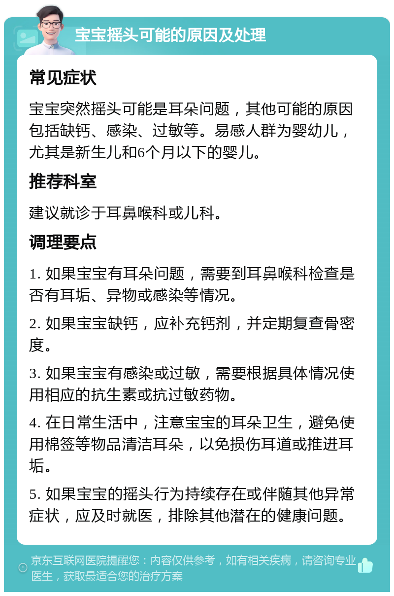 宝宝摇头可能的原因及处理 常见症状 宝宝突然摇头可能是耳朵问题，其他可能的原因包括缺钙、感染、过敏等。易感人群为婴幼儿，尤其是新生儿和6个月以下的婴儿。 推荐科室 建议就诊于耳鼻喉科或儿科。 调理要点 1. 如果宝宝有耳朵问题，需要到耳鼻喉科检查是否有耳垢、异物或感染等情况。 2. 如果宝宝缺钙，应补充钙剂，并定期复查骨密度。 3. 如果宝宝有感染或过敏，需要根据具体情况使用相应的抗生素或抗过敏药物。 4. 在日常生活中，注意宝宝的耳朵卫生，避免使用棉签等物品清洁耳朵，以免损伤耳道或推进耳垢。 5. 如果宝宝的摇头行为持续存在或伴随其他异常症状，应及时就医，排除其他潜在的健康问题。