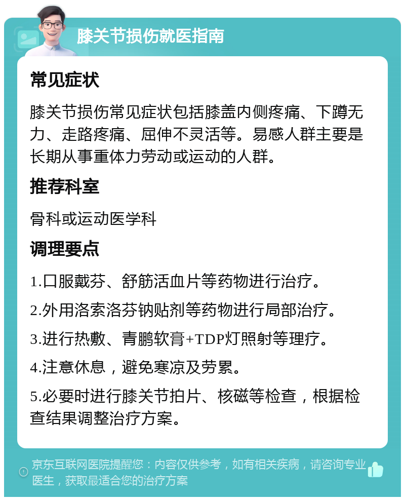 膝关节损伤就医指南 常见症状 膝关节损伤常见症状包括膝盖内侧疼痛、下蹲无力、走路疼痛、屈伸不灵活等。易感人群主要是长期从事重体力劳动或运动的人群。 推荐科室 骨科或运动医学科 调理要点 1.口服戴芬、舒筋活血片等药物进行治疗。 2.外用洛索洛芬钠贴剂等药物进行局部治疗。 3.进行热敷、青鹏软膏+TDP灯照射等理疗。 4.注意休息，避免寒凉及劳累。 5.必要时进行膝关节拍片、核磁等检查，根据检查结果调整治疗方案。