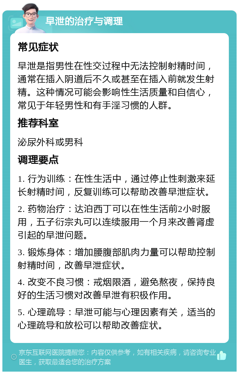 早泄的治疗与调理 常见症状 早泄是指男性在性交过程中无法控制射精时间，通常在插入阴道后不久或甚至在插入前就发生射精。这种情况可能会影响性生活质量和自信心，常见于年轻男性和有手淫习惯的人群。 推荐科室 泌尿外科或男科 调理要点 1. 行为训练：在性生活中，通过停止性刺激来延长射精时间，反复训练可以帮助改善早泄症状。 2. 药物治疗：达泊西丁可以在性生活前2小时服用，五子衍宗丸可以连续服用一个月来改善肾虚引起的早泄问题。 3. 锻炼身体：增加腰腹部肌肉力量可以帮助控制射精时间，改善早泄症状。 4. 改变不良习惯：戒烟限酒，避免熬夜，保持良好的生活习惯对改善早泄有积极作用。 5. 心理疏导：早泄可能与心理因素有关，适当的心理疏导和放松可以帮助改善症状。